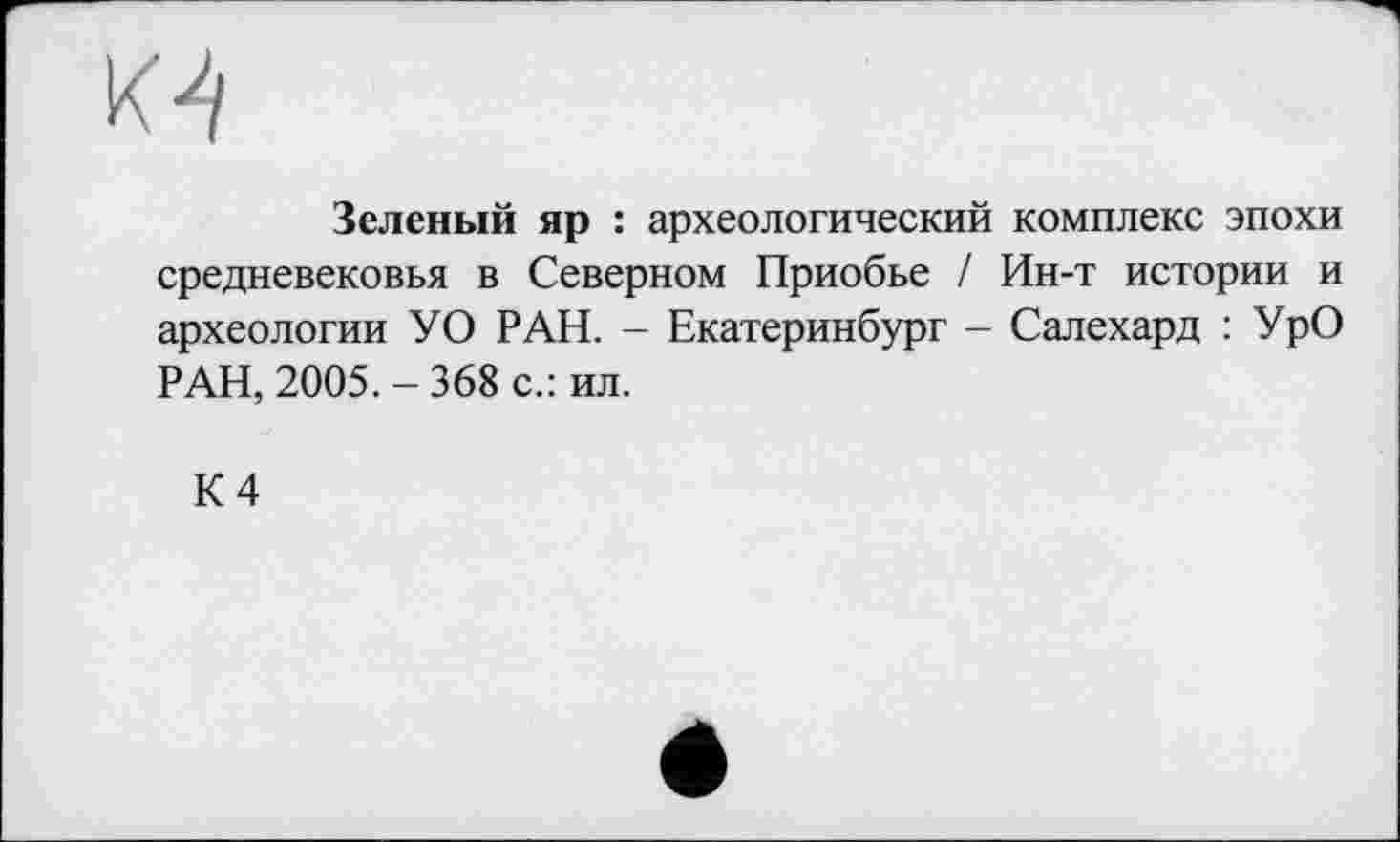 ﻿
Зеленый яр : археологический комплекс эпохи средневековья в Северном Приобье / Ин-т истории и археологии У О РАН. - Екатеринбург - Салехард : УрО РАН, 2005.-368 с.: ил.
К 4